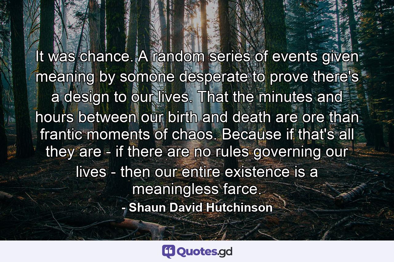 It was chance. A random series of events given meaning by somone desperate to prove there's a design to our lives. That the minutes and hours between our birth and death are ore than frantic moments of chaos. Because if that's all they are - if there are no rules governing our lives - then our entire existence is a meaningless farce. - Quote by Shaun David Hutchinson