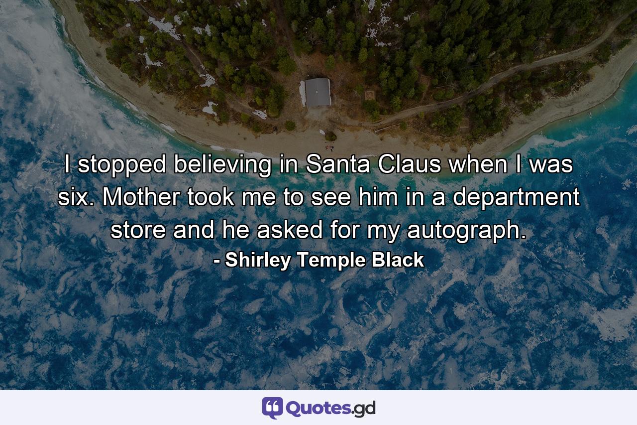 I stopped believing in Santa Claus when I was six. Mother took me to see him in a department store and he asked for my autograph. - Quote by Shirley Temple Black