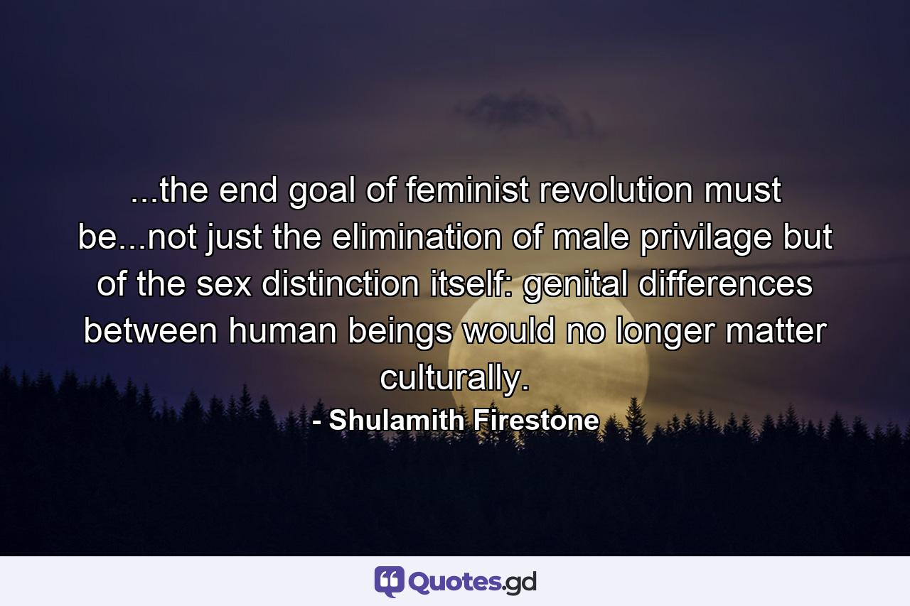 ...the end goal of feminist revolution must be...not just the elimination of male privilage but of the sex distinction itself: genital differences between human beings would no longer matter culturally. - Quote by Shulamith Firestone