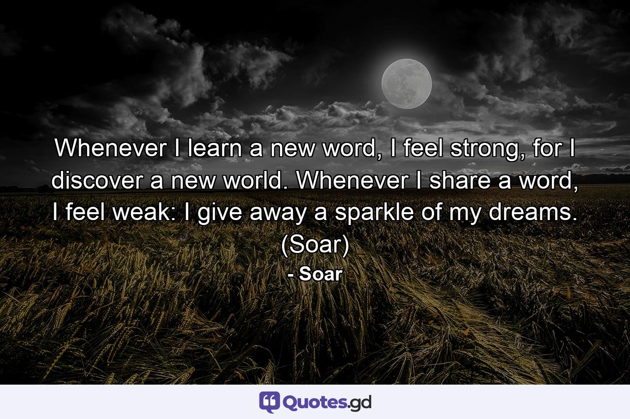 Whenever I learn a new word, I feel strong, for I discover a new world. Whenever I share a word, I feel weak: I give away a sparkle of my dreams. (Soar) - Quote by Soar