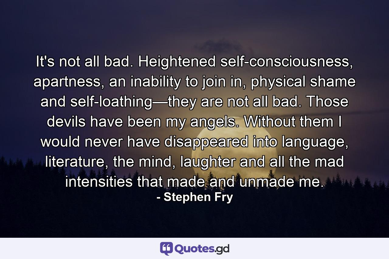 It's not all bad. Heightened self-consciousness, apartness, an inability to join in, physical shame and self-loathing—they are not all bad. Those devils have been my angels. Without them I would never have disappeared into language, literature, the mind, laughter and all the mad intensities that made and unmade me. - Quote by Stephen Fry