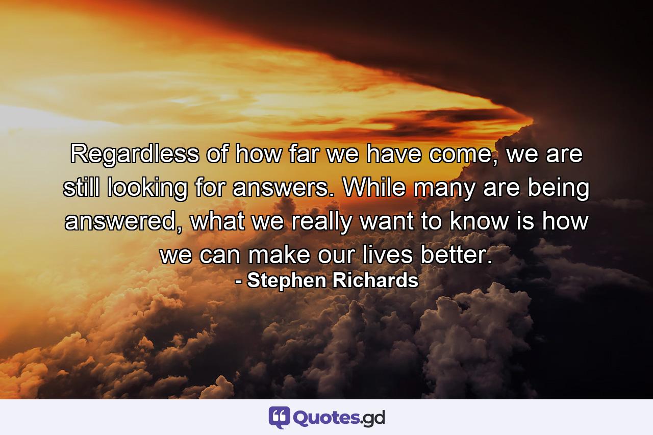 Regardless of how far we have come, we are still looking for answers. While many are being answered, what we really want to know is how we can make our lives better. - Quote by Stephen Richards