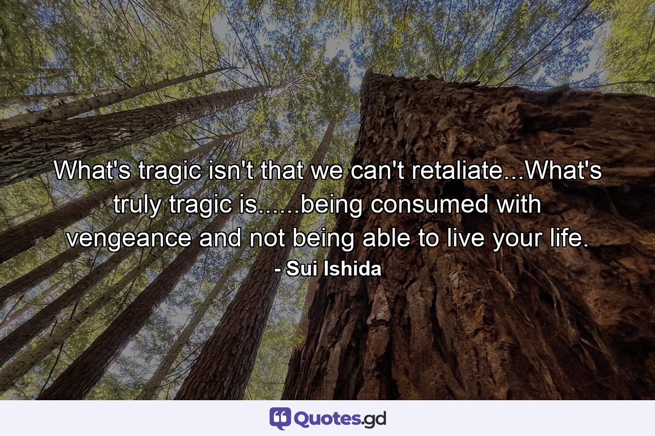 What's tragic isn't that we can't retaliate...What's truly tragic is......being consumed with vengeance and not being able to live your life. - Quote by Sui Ishida