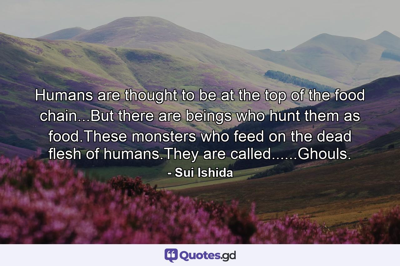 Humans are thought to be at the top of the food chain...But there are beings who hunt them as food.These monsters who feed on the dead flesh of humans.They are called......Ghouls. - Quote by Sui Ishida