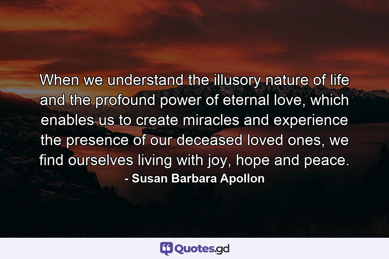 When we understand the illusory nature of life and the profound power of eternal love, which enables us to create miracles and experience the presence of our deceased loved ones, we find ourselves living with joy, hope and peace. - Quote by Susan Barbara Apollon