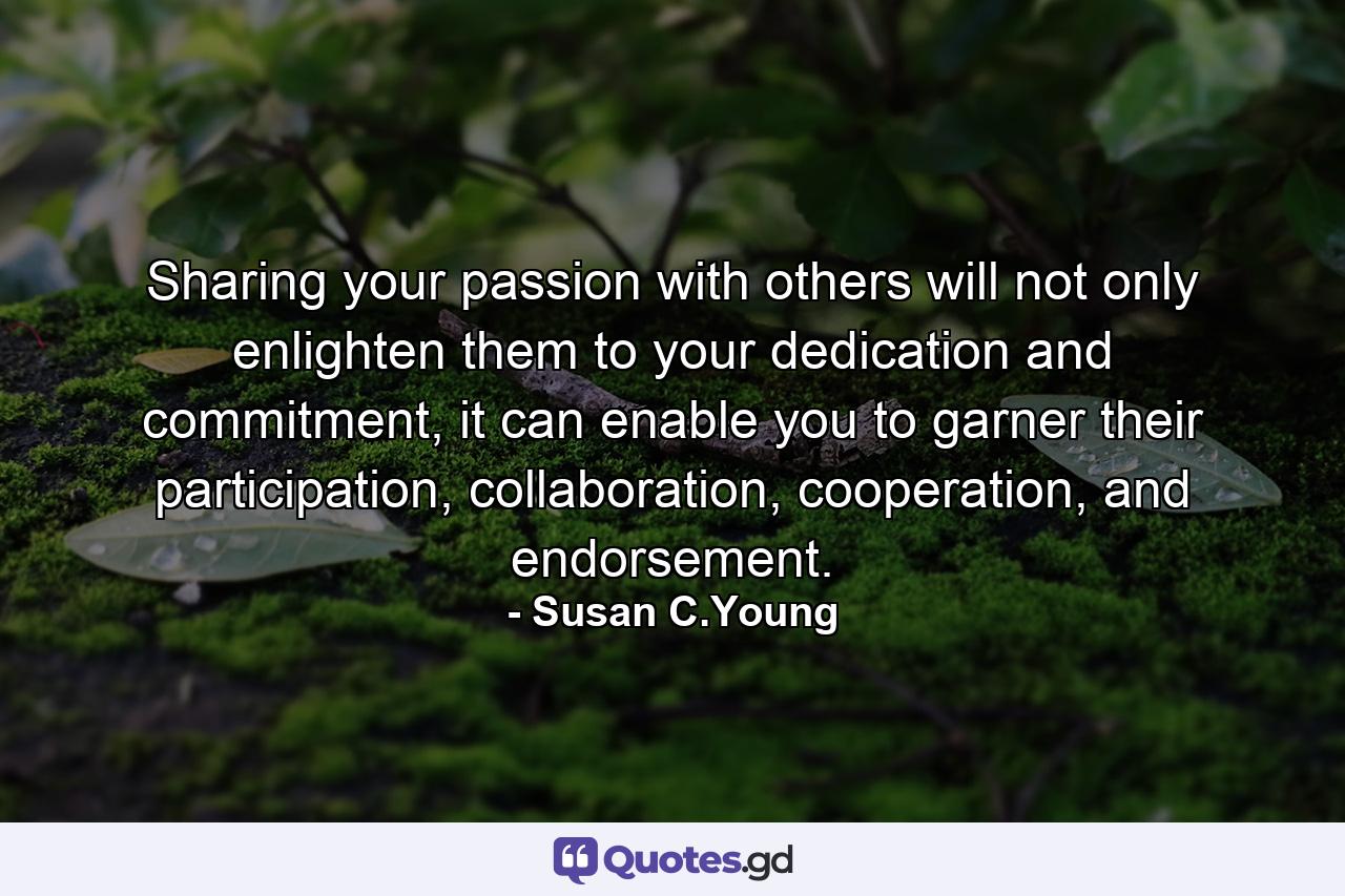 Sharing your passion with others will not only enlighten them to your dedication and commitment, it can enable you to garner their participation, collaboration, cooperation, and endorsement. - Quote by Susan C.Young