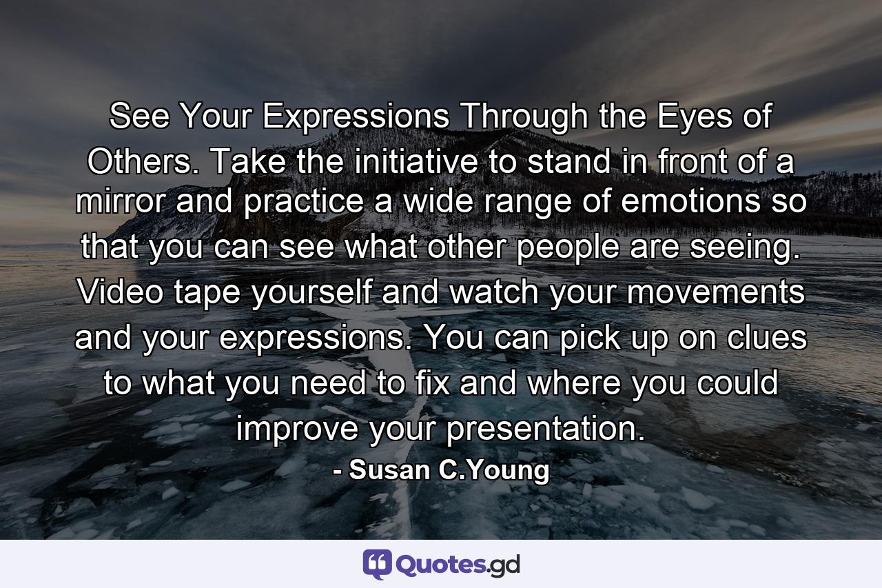 See Your Expressions Through the Eyes of Others. Take the initiative to stand in front of a mirror and practice a wide range of emotions so that you can see what other people are seeing. Video tape yourself and watch your movements and your expressions. You can pick up on clues to what you need to fix and where you could improve your presentation. - Quote by Susan C.Young