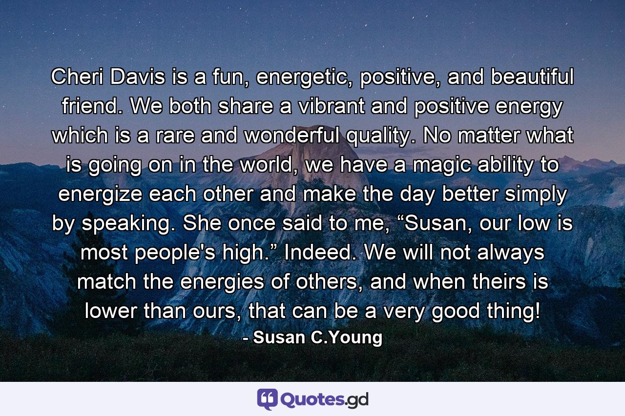 Cheri Davis is a fun, energetic, positive, and beautiful friend. We both share a vibrant and positive energy which is a rare and wonderful quality. No matter what is going on in the world, we have a magic ability to energize each other and make the day better simply by speaking. She once said to me, “Susan, our low is most people's high.” Indeed. We will not always match the energies of others, and when theirs is lower than ours, that can be a very good thing! - Quote by Susan C.Young