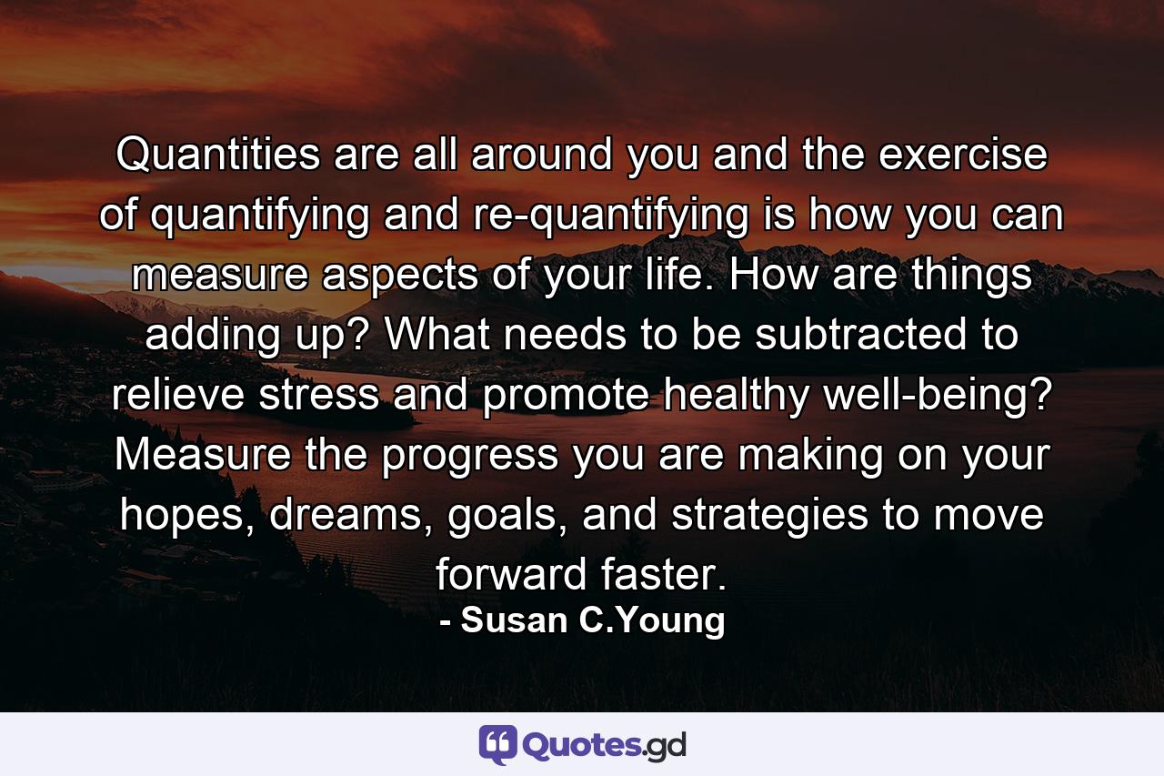 Quantities are all around you and the exercise of quantifying and re-quantifying is how you can measure aspects of your life. How are things adding up? What needs to be subtracted to relieve stress and promote healthy well-being? Measure the progress you are making on your hopes, dreams, goals, and strategies to move forward faster. - Quote by Susan C.Young