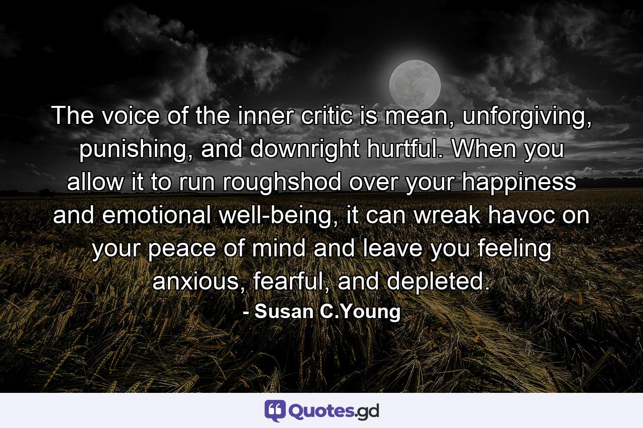 The voice of the inner critic is mean, unforgiving, punishing, and downright hurtful. When you allow it to run roughshod over your happiness and emotional well-being, it can wreak havoc on your peace of mind and leave you feeling anxious, fearful, and depleted. - Quote by Susan C.Young