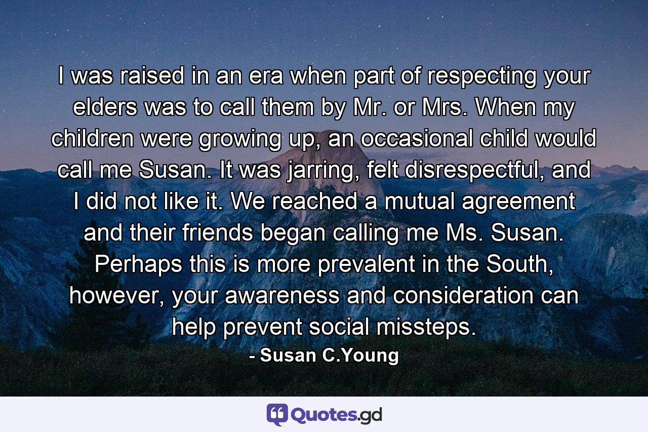 I was raised in an era when part of respecting your elders was to call them by Mr. or Mrs. When my children were growing up, an occasional child would call me Susan. It was jarring, felt disrespectful, and I did not like it. We reached a mutual agreement and their friends began calling me Ms. Susan. Perhaps this is more prevalent in the South, however, your awareness and consideration can help prevent social missteps. - Quote by Susan C.Young