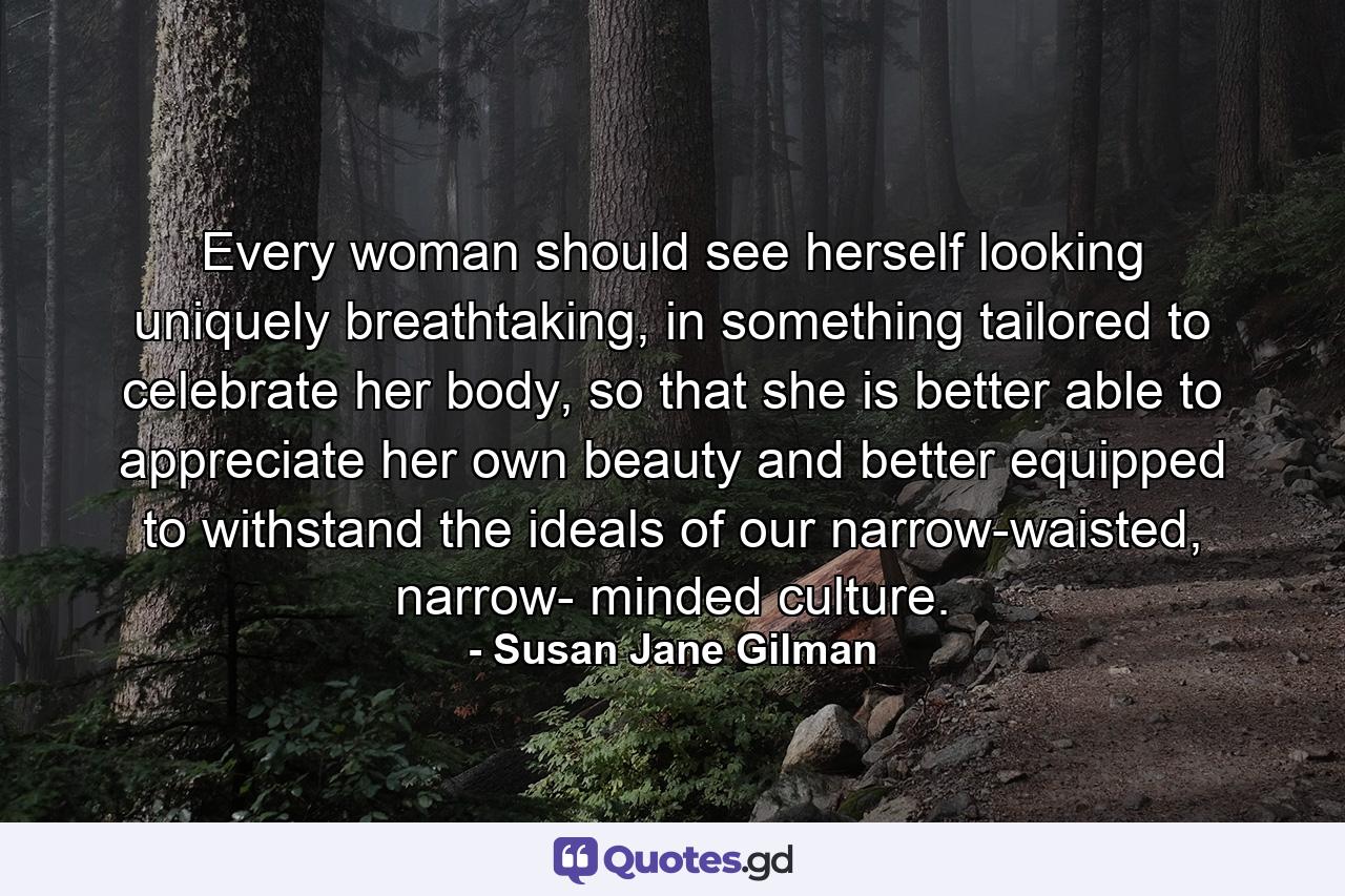 Every woman should see herself looking uniquely breathtaking, in something tailored to celebrate her body, so that she is better able to appreciate her own beauty and better equipped to withstand the ideals of our narrow-waisted, narrow- minded culture. - Quote by Susan Jane Gilman