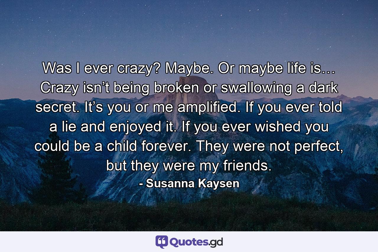 Was I ever crazy? Maybe. Or maybe life is… Crazy isn’t being broken or swallowing a dark secret. It’s you or me amplified. If you ever told a lie and enjoyed it. If you ever wished you could be a child forever. They were not perfect, but they were my friends. - Quote by Susanna Kaysen