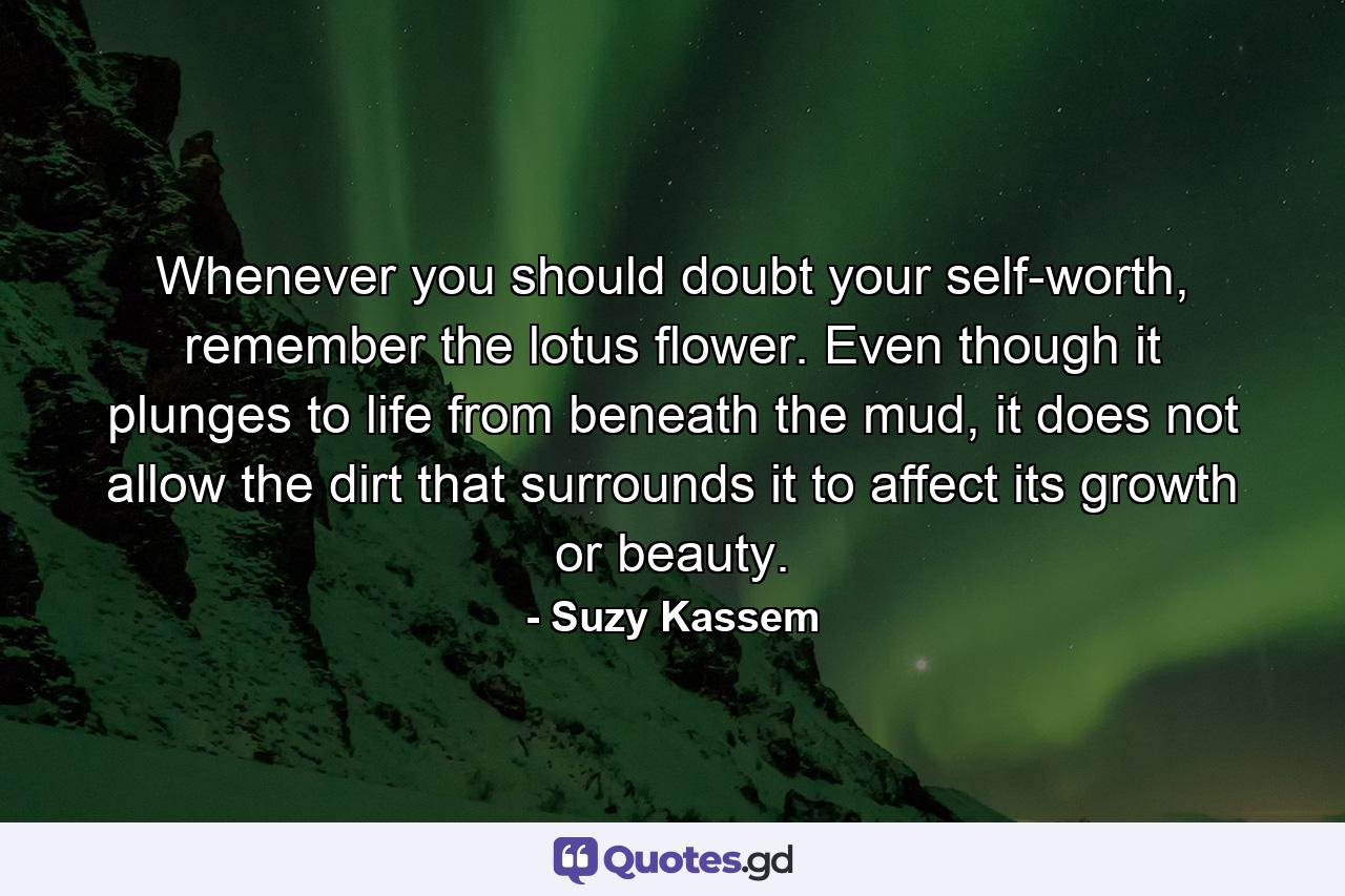 Whenever you should doubt your self-worth, remember the lotus flower. Even though it plunges to life from beneath the mud, it does not allow the dirt that surrounds it to affect its growth or beauty. - Quote by Suzy Kassem