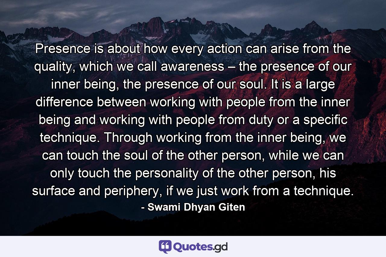 Presence is about how every action can arise from the quality, which we call awareness – the presence of our inner being, the presence of our soul. It is a large difference between working with people from the inner being and working with people from duty or a specific technique. Through working from the inner being, we can touch the soul of the other person, while we can only touch the personality of the other person, his surface and periphery, if we just work from a technique. - Quote by Swami Dhyan Giten
