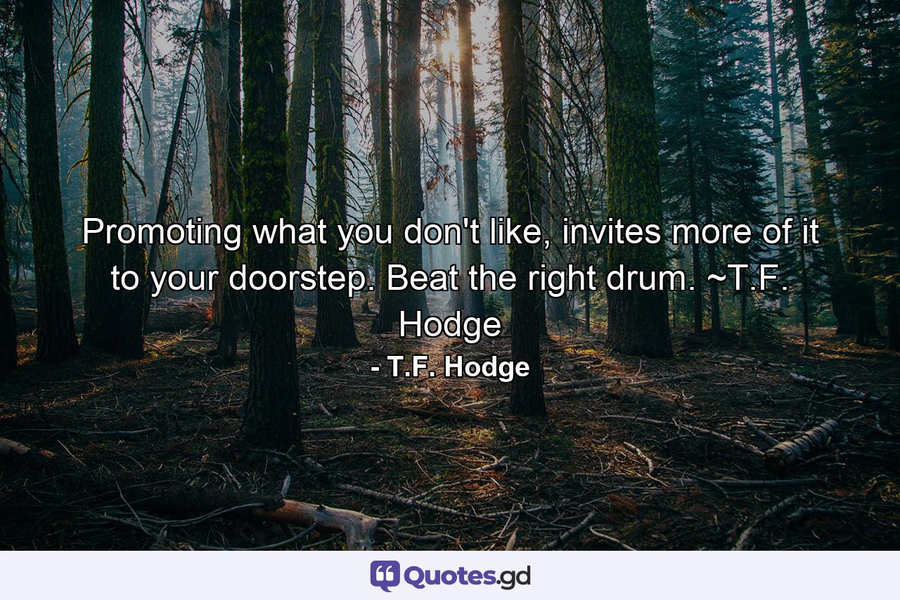 Promoting what you don't like, invites more of it to your doorstep. Beat the right drum. ~T.F. Hodge - Quote by T.F. Hodge