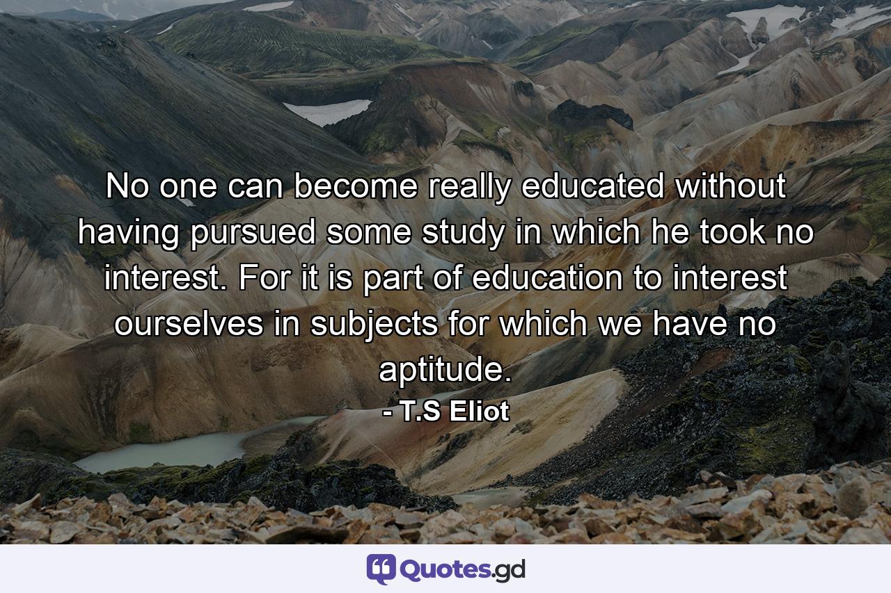 No one can become really educated without having pursued some study in which he took no interest. For it is part of education to interest ourselves in subjects for which we have no aptitude. - Quote by T.S Eliot