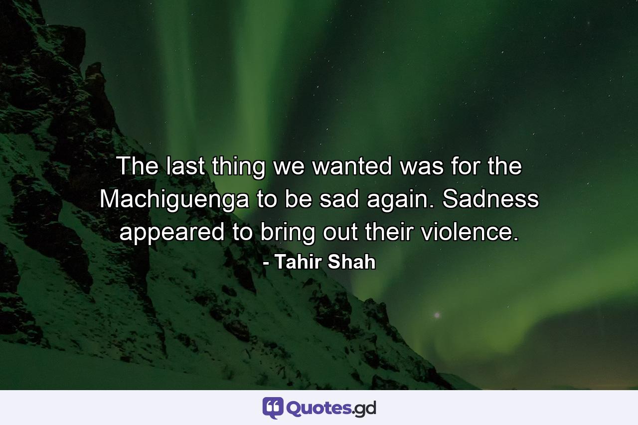 The last thing we wanted was for the Machiguenga to be sad again. Sadness appeared to bring out their violence. - Quote by Tahir Shah