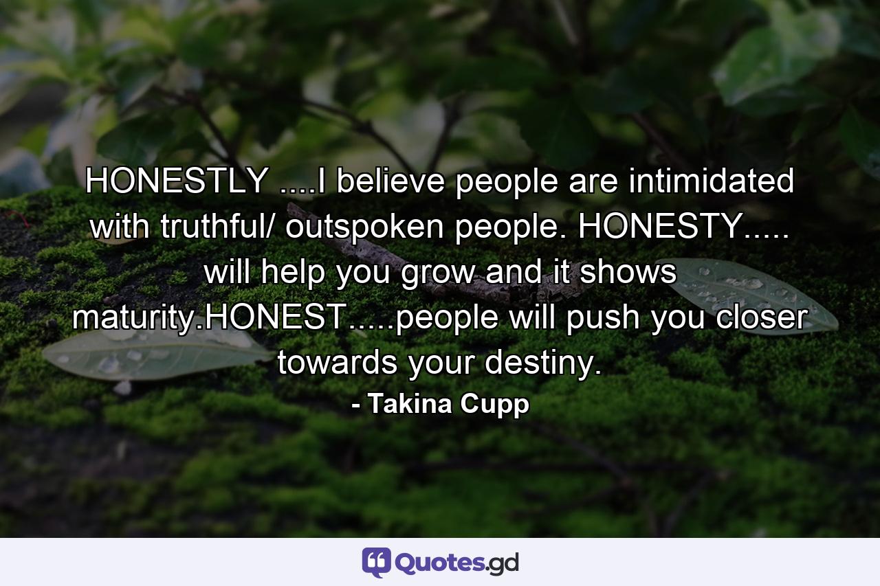 HONESTLY ....I believe people are intimidated with truthful/ outspoken people. HONESTY..... will help you grow and it shows maturity.HONEST.....people will push you closer towards your destiny. - Quote by Takina Cupp