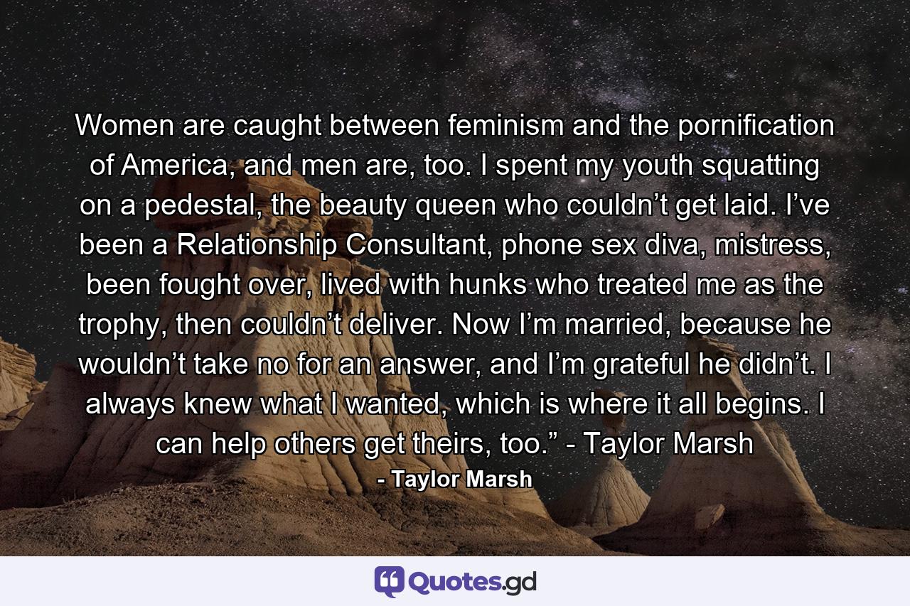 Women are caught between feminism and the pornification of America, and men are, too. I spent my youth squatting on a pedestal, the beauty queen who couldn’t get laid. I’ve been a Relationship Consultant, phone sex diva, mistress, been fought over, lived with hunks who treated me as the trophy, then couldn’t deliver. Now I’m married, because he wouldn’t take no for an answer, and I’m grateful he didn’t. I always knew what I wanted, which is where it all begins. I can help others get theirs, too.” - Taylor Marsh - Quote by Taylor Marsh