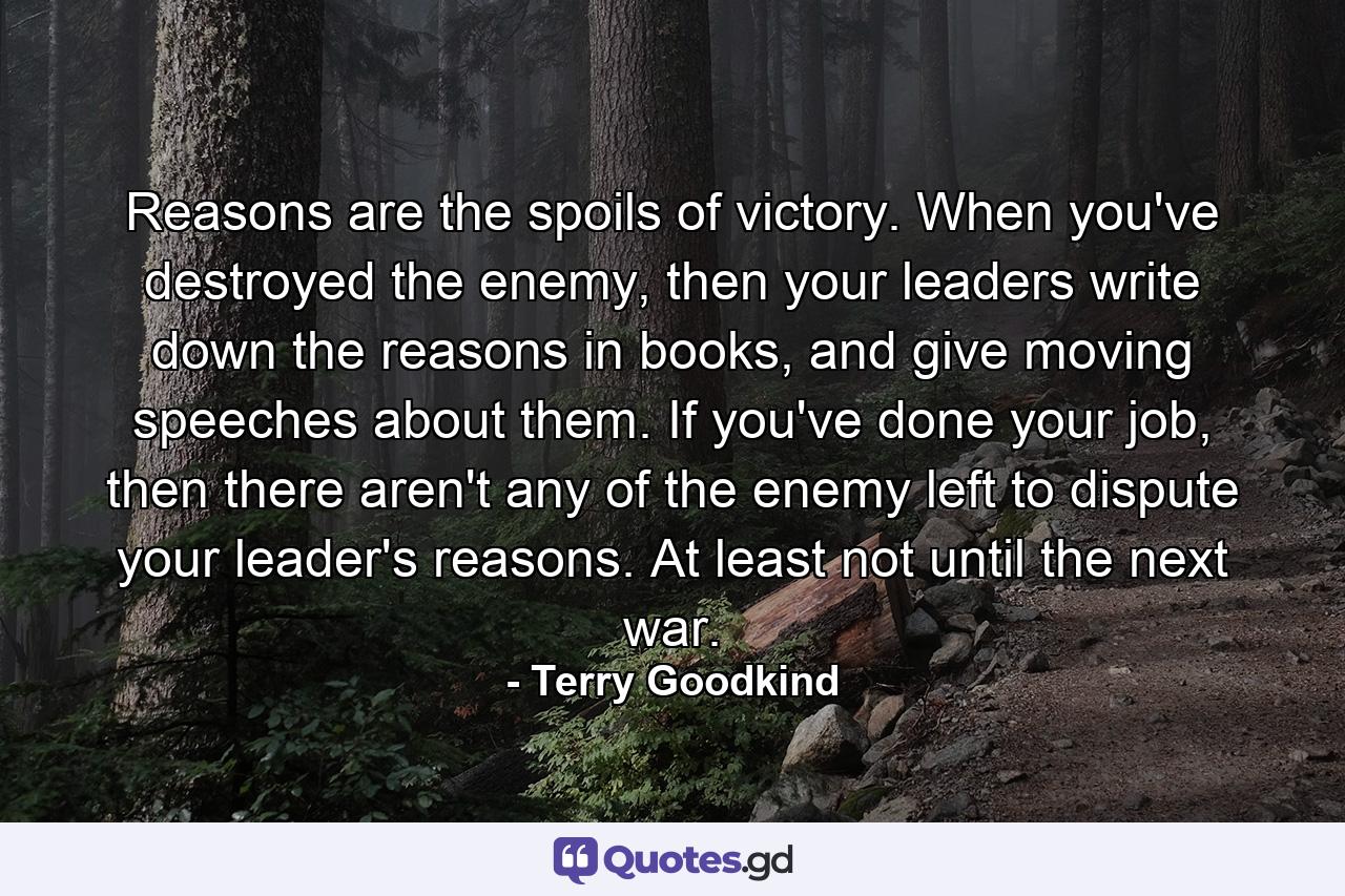 Reasons are the spoils of victory. When you've destroyed the enemy, then your leaders write down the reasons in books, and give moving speeches about them. If you've done your job, then there aren't any of the enemy left to dispute your leader's reasons. At least not until the next war. - Quote by Terry Goodkind