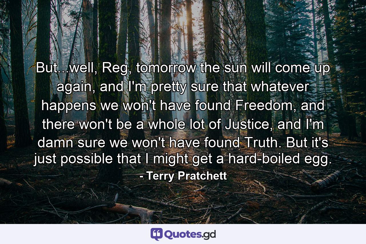 But...well, Reg, tomorrow the sun will come up again, and I'm pretty sure that whatever happens we won't have found Freedom, and there won't be a whole lot of Justice, and I'm damn sure we won't have found Truth. But it's just possible that I might get a hard-boiled egg. - Quote by Terry Pratchett