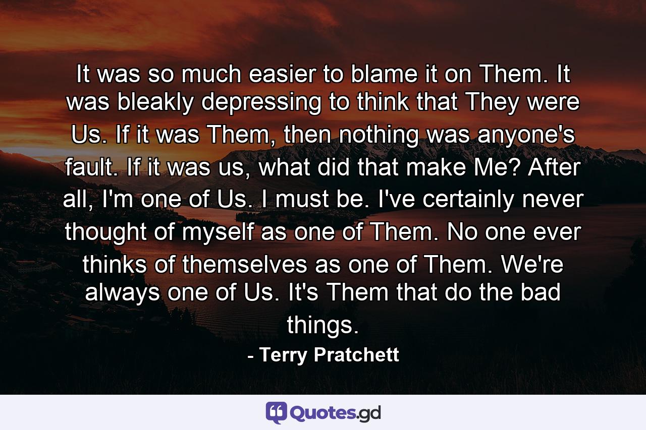 It was so much easier to blame it on Them. It was bleakly depressing to think that They were Us. If it was Them, then nothing was anyone's fault. If it was us, what did that make Me? After all, I'm one of Us. I must be. I've certainly never thought of myself as one of Them. No one ever thinks of themselves as one of Them. We're always one of Us. It's Them that do the bad things. - Quote by Terry Pratchett