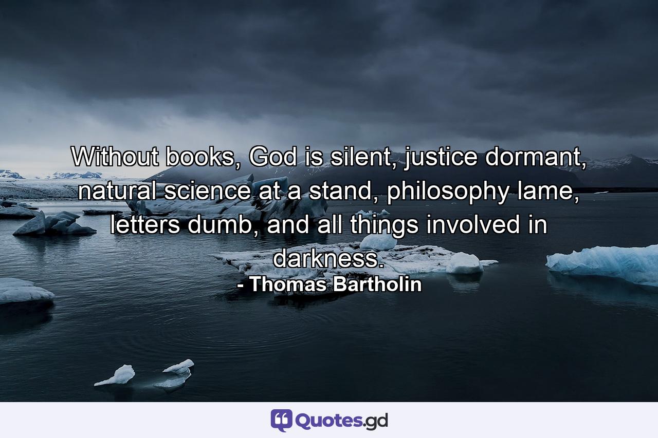 Without books, God is silent, justice dormant, natural science at a stand, philosophy lame, letters dumb, and all things involved in darkness. - Quote by Thomas Bartholin