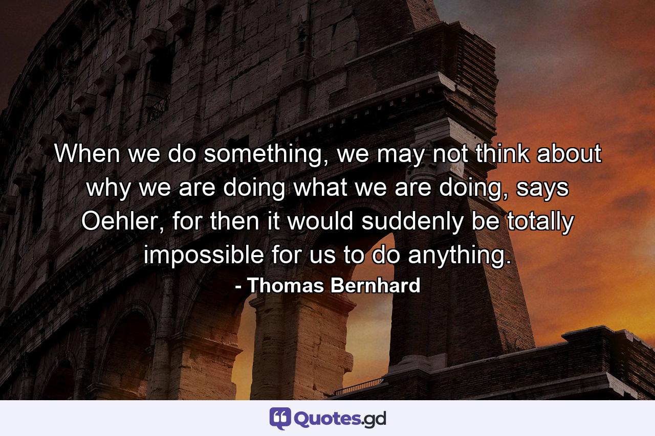 When we do something, we may not think about why we are doing what we are doing, says Oehler, for then it would suddenly be totally impossible for us to do anything. - Quote by Thomas Bernhard