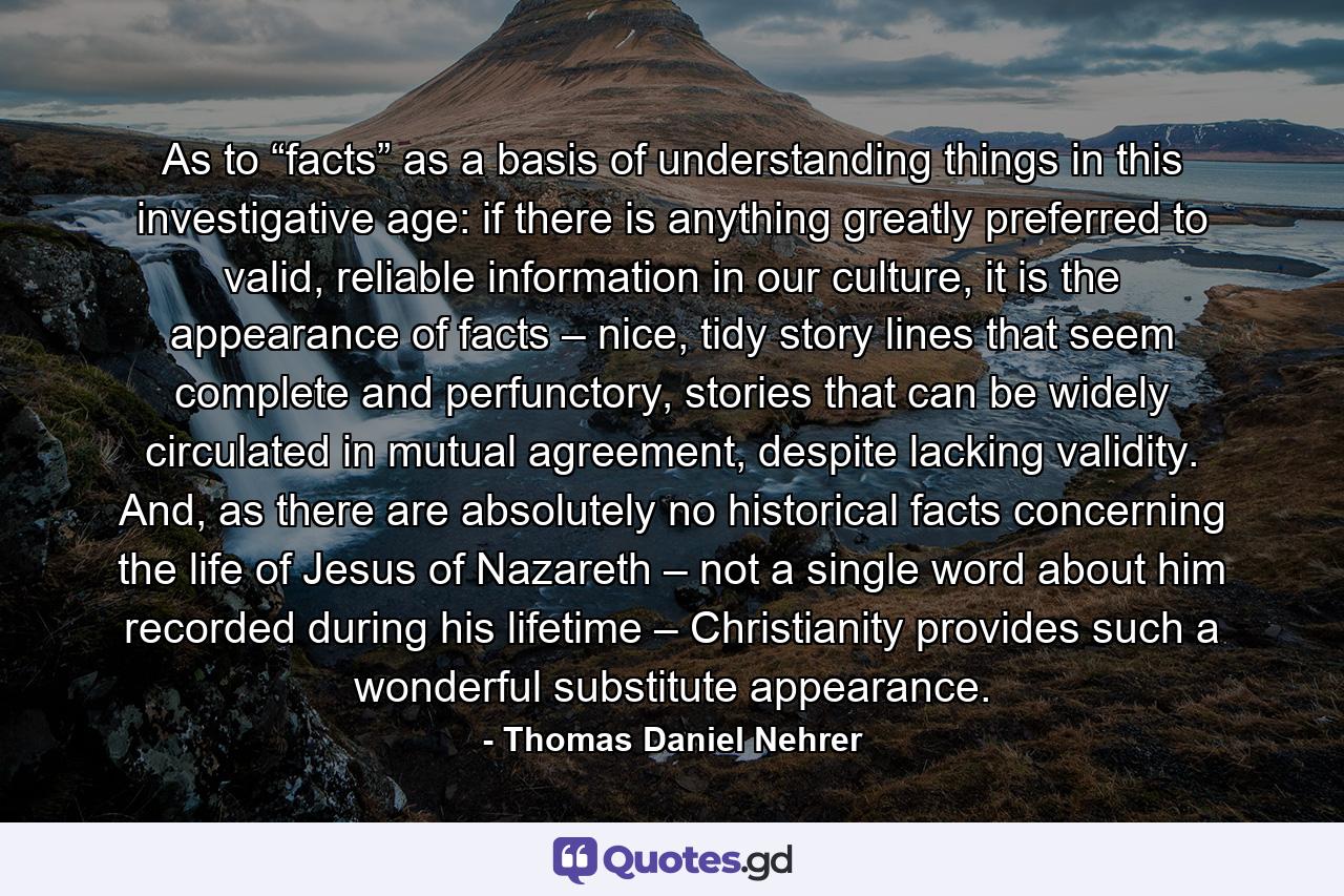 As to “facts” as a basis of understanding things in this investigative age: if there is anything greatly preferred to valid, reliable information in our culture, it is the appearance of facts – nice, tidy story lines that seem complete and perfunctory, stories that can be widely circulated in mutual agreement, despite lacking validity. And, as there are absolutely no historical facts concerning the life of Jesus of Nazareth – not a single word about him recorded during his lifetime – Christianity provides such a wonderful substitute appearance. - Quote by Thomas Daniel Nehrer