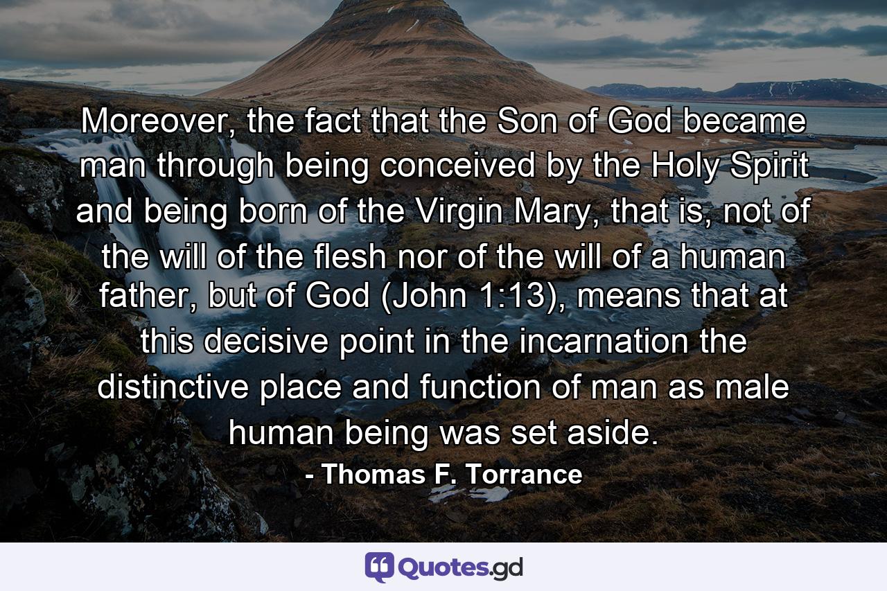 Moreover, the fact that the Son of God became man through being conceived by the Holy Spirit and being born of the Virgin Mary, that is, not of the will of the flesh nor of the will of a human father, but of God (John 1:13), means that at this decisive point in the incarnation the distinctive place and function of man as male human being was set aside. - Quote by Thomas F. Torrance