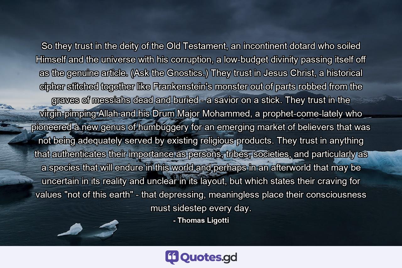 So they trust in the deity of the Old Testament, an incontinent dotard who soiled Himself and the universe with his corruption, a low-budget divinity passing itself off as the genuine article. (Ask the Gnostics.) They trust in Jesus Christ, a historical cipher stitched together like Frankenstein's monster out of parts robbed from the graves of messiahs dead and buried - a savior on a stick. They trust in the virgin-pimping Allah and his Drum Major Mohammed, a prophet-come-lately who pioneered a new genus of humbuggery for an emerging market of believers that was not being adequately served by existing religious products. They trust in anything that authenticates their importance as persons, tribes, societies, and particularly as a species that will endure in this world and perhaps in an afterworld that may be uncertain in its reality and unclear in its layout, but which states their craving for values 