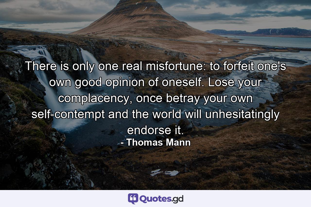 There is only one real misfortune: to forfeit one's own good opinion of oneself. Lose your complacency, once betray your own self-contempt and the world will unhesitatingly endorse it. - Quote by Thomas Mann