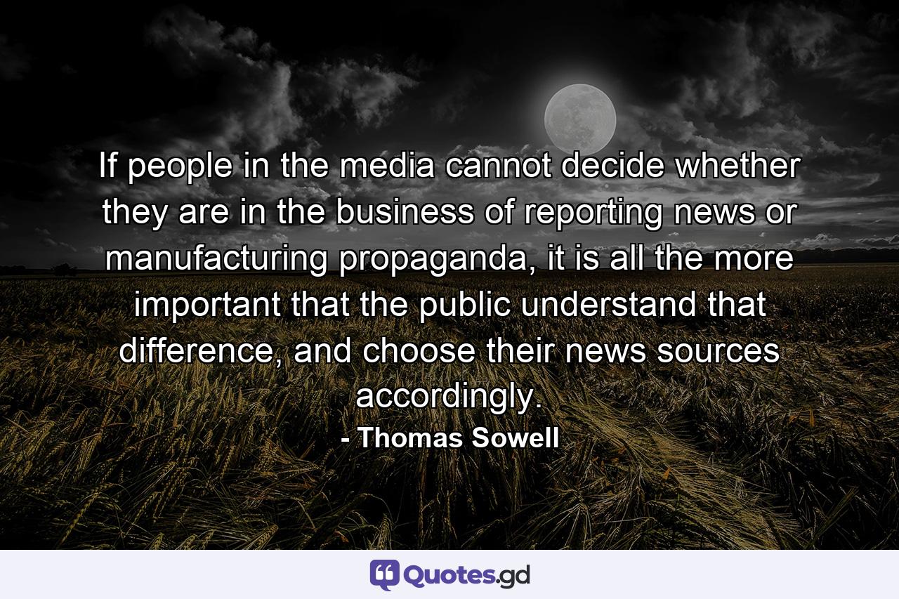 If people in the media cannot decide whether they are in the business of reporting news or manufacturing propaganda, it is all the more important that the public understand that difference, and choose their news sources accordingly. - Quote by Thomas Sowell