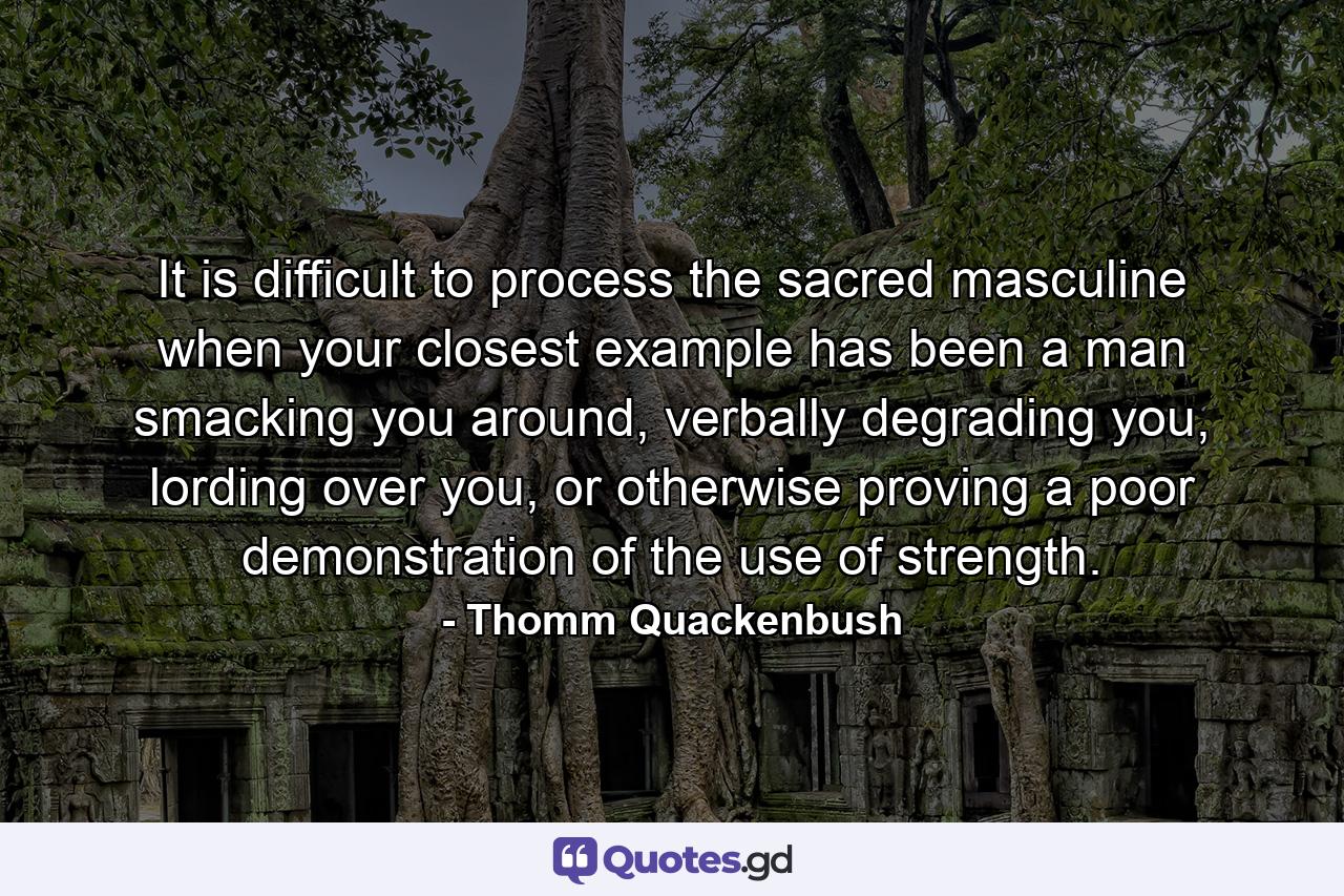 It is difficult to process the sacred masculine when your closest example has been a man smacking you around, verbally degrading you, lording over you, or otherwise proving a poor demonstration of the use of strength. - Quote by Thomm Quackenbush