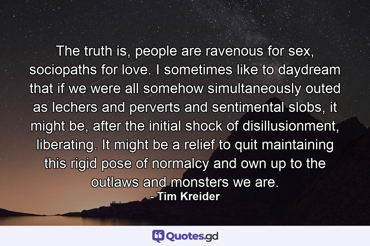 The truth is, people are ravenous for sex, sociopaths for love. I sometimes like to daydream that if we were all somehow simultaneously outed as lechers and perverts and sentimental slobs, it might be, after the initial shock of disillusionment, liberating. It might be a relief to quit maintaining this rigid pose of normalcy and own up to the outlaws and monsters we are. - Quote by Tim Kreider