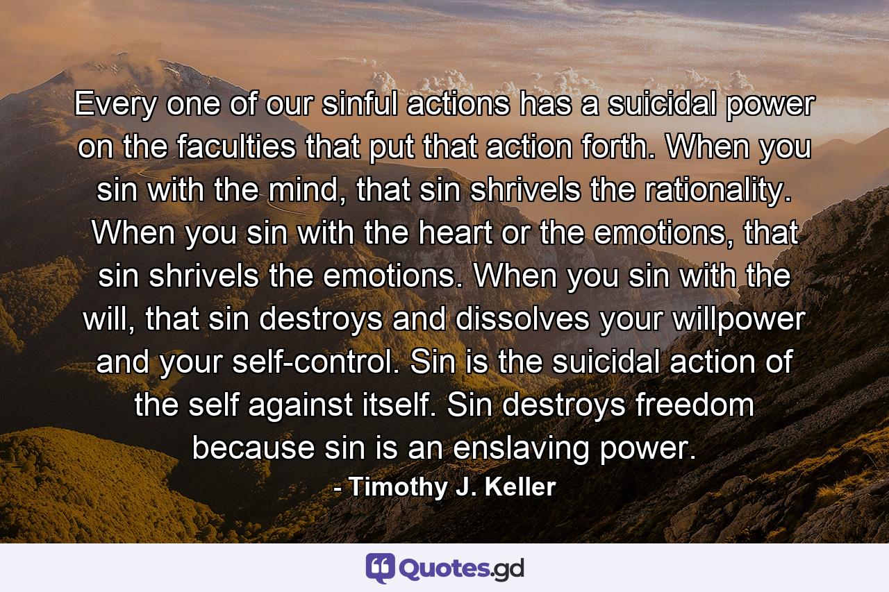 Every one of our sinful actions has a suicidal power on the faculties that put that action forth. When you sin with the mind, that sin shrivels the rationality. When you sin with the heart or the emotions, that sin shrivels the emotions. When you sin with the will, that sin destroys and dissolves your willpower and your self-control. Sin is the suicidal action of the self against itself. Sin destroys freedom because sin is an enslaving power. - Quote by Timothy J. Keller