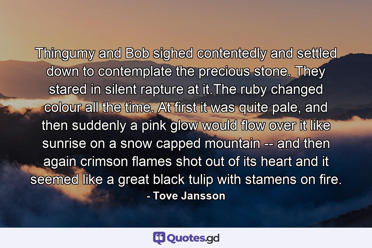 Thingumy and Bob sighed contentedly and settled down to contemplate the precious stone. They stared in silent rapture at it.The ruby changed colour all the time. At first it was quite pale, and then suddenly a pink glow would flow over it like sunrise on a snow capped mountain -- and then again crimson flames shot out of its heart and it seemed like a great black tulip with stamens on fire. - Quote by Tove Jansson