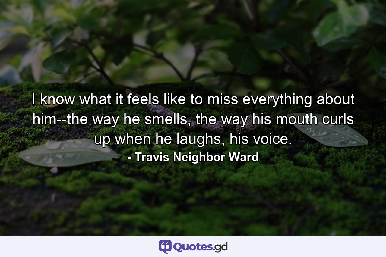 I know what it feels like to miss everything about him--the way he smells, the way his mouth curls up when he laughs, his voice. - Quote by Travis Neighbor Ward