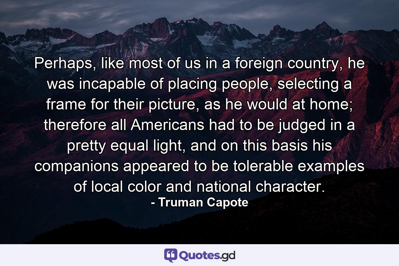 Perhaps, like most of us in a foreign country, he was incapable of placing people, selecting a frame for their picture, as he would at home; therefore all Americans had to be judged in a pretty equal light, and on this basis his companions appeared to be tolerable examples of local color and national character. - Quote by Truman Capote