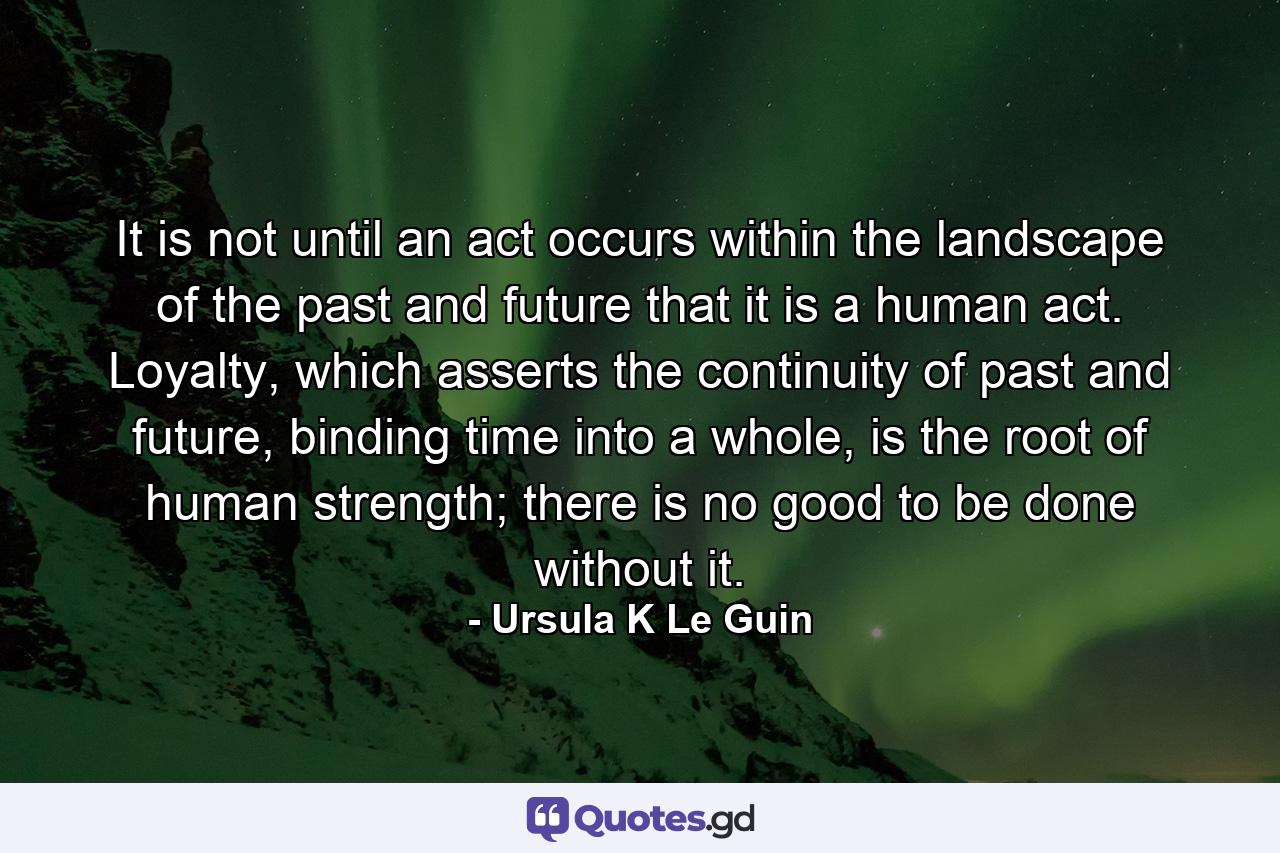 It is not until an act occurs within the landscape of the past and future that it is a human act. Loyalty, which asserts the continuity of past and future, binding time into a whole, is the root of human strength; there is no good to be done without it. - Quote by Ursula K Le Guin