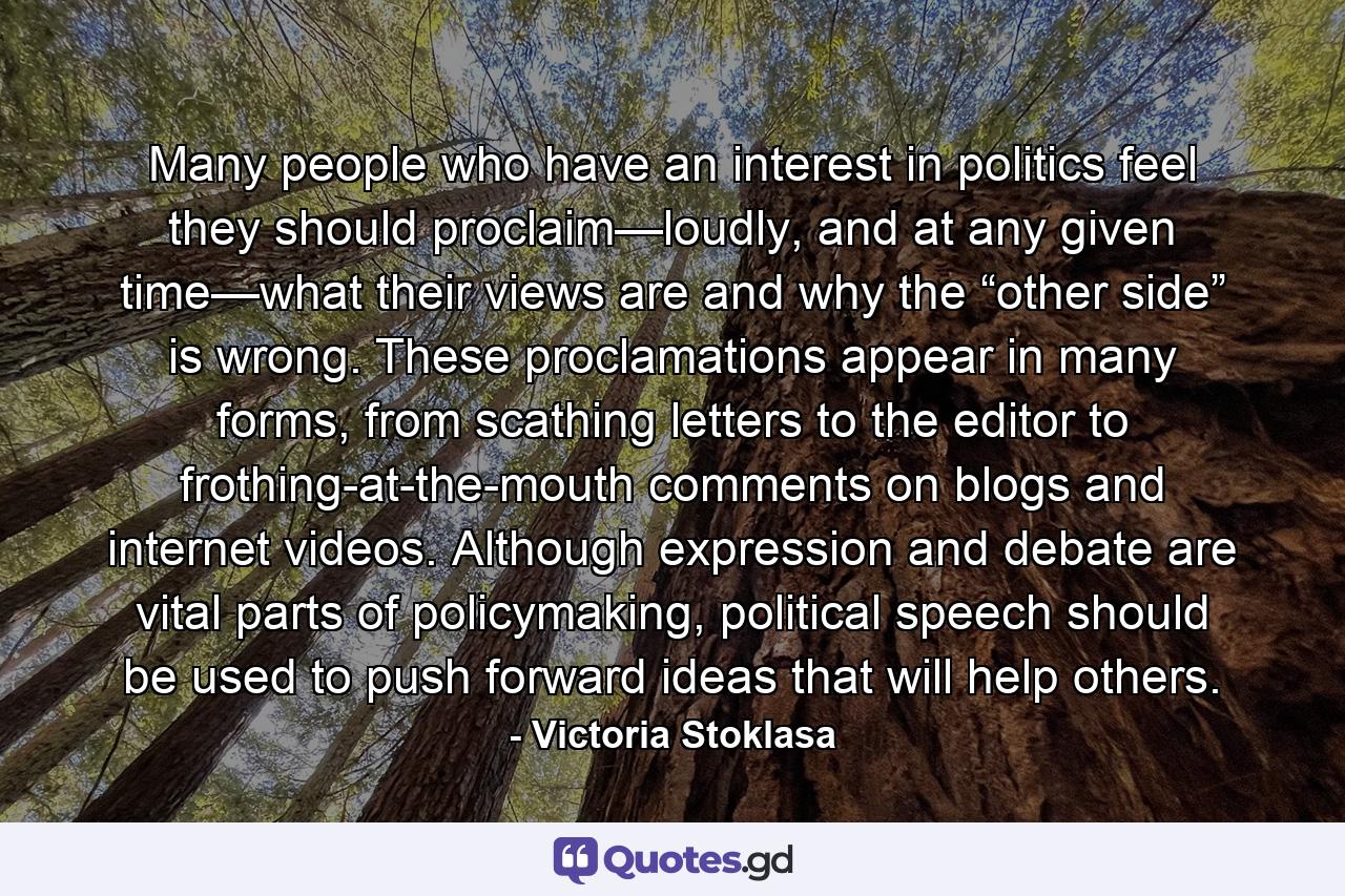 Many people who have an interest in politics feel they should proclaim—loudly, and at any given time—what their views are and why the “other side” is wrong. These proclamations appear in many forms, from scathing letters to the editor to frothing-at-the-mouth comments on blogs and internet videos. Although expression and debate are vital parts of policymaking, political speech should be used to push forward ideas that will help others. - Quote by Victoria Stoklasa