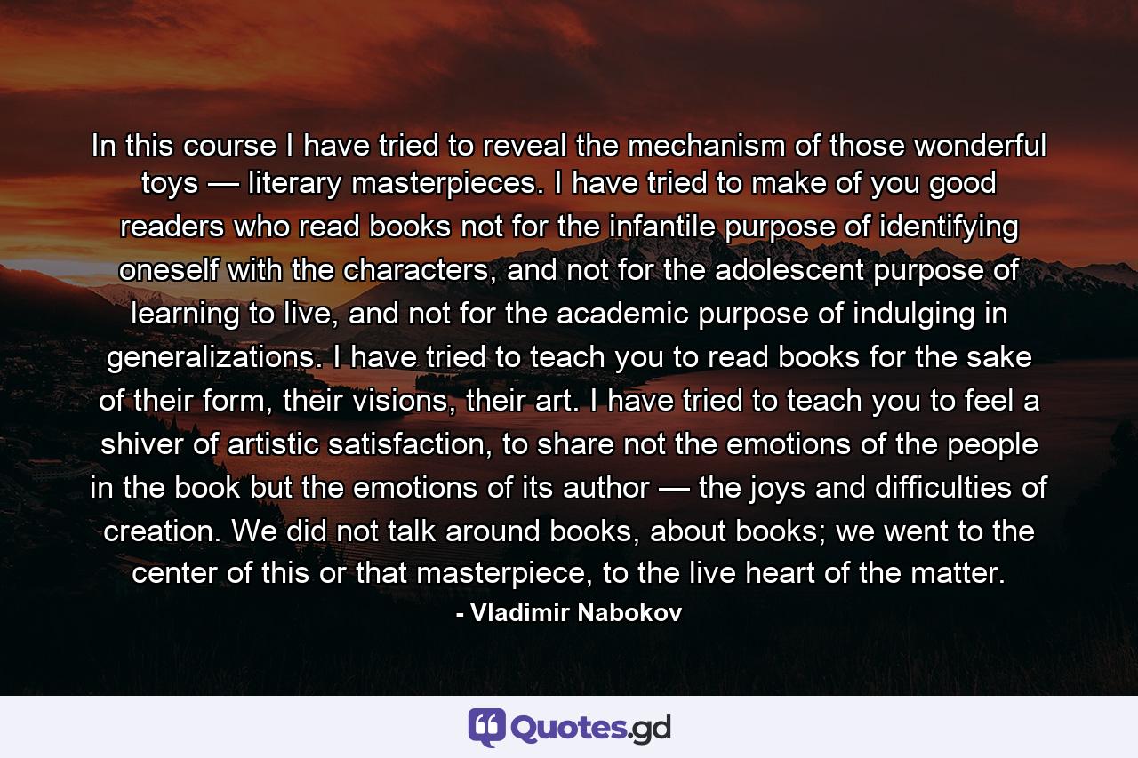 In this course I have tried to reveal the mechanism of those wonderful toys — literary masterpieces. I have tried to make of you good readers who read books not for the infantile purpose of identifying oneself with the characters, and not for the adolescent purpose of learning to live, and not for the academic purpose of indulging in generalizations. I have tried to teach you to read books for the sake of their form, their visions, their art. I have tried to teach you to feel a shiver of artistic satisfaction, to share not the emotions of the people in the book but the emotions of its author — the joys and difficulties of creation. We did not talk around books, about books; we went to the center of this or that masterpiece, to the live heart of the matter. - Quote by Vladimir Nabokov