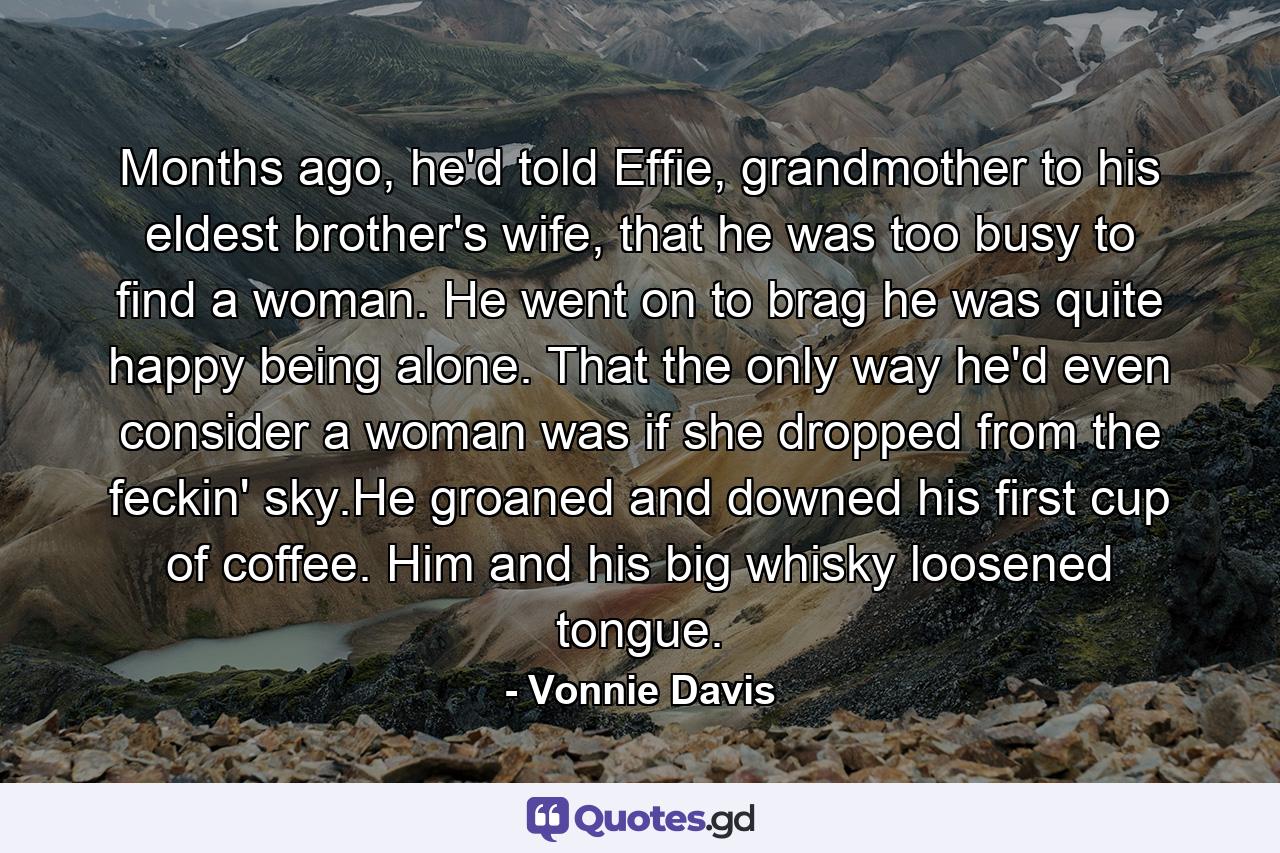 Months ago, he'd told Effie, grandmother to his eldest brother's wife, that he was too busy to find a woman. He went on to brag he was quite happy being alone. That the only way he'd even consider a woman was if she dropped from the feckin' sky.He groaned and downed his first cup of coffee. Him and his big whisky loosened tongue. - Quote by Vonnie Davis