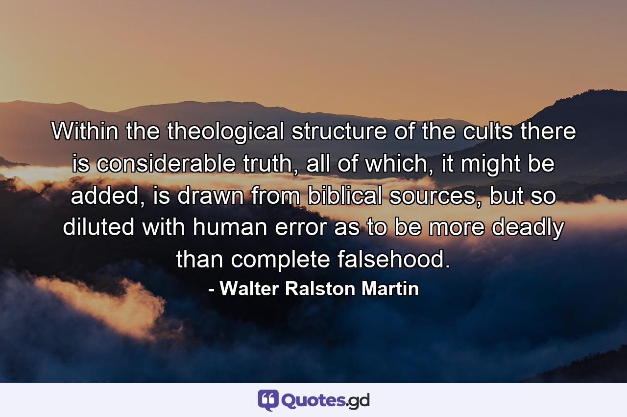 Within the theological structure of the cults there is considerable truth, all of which, it might be added, is drawn from biblical sources, but so diluted with human error as to be more deadly than complete falsehood. - Quote by Walter Ralston Martin