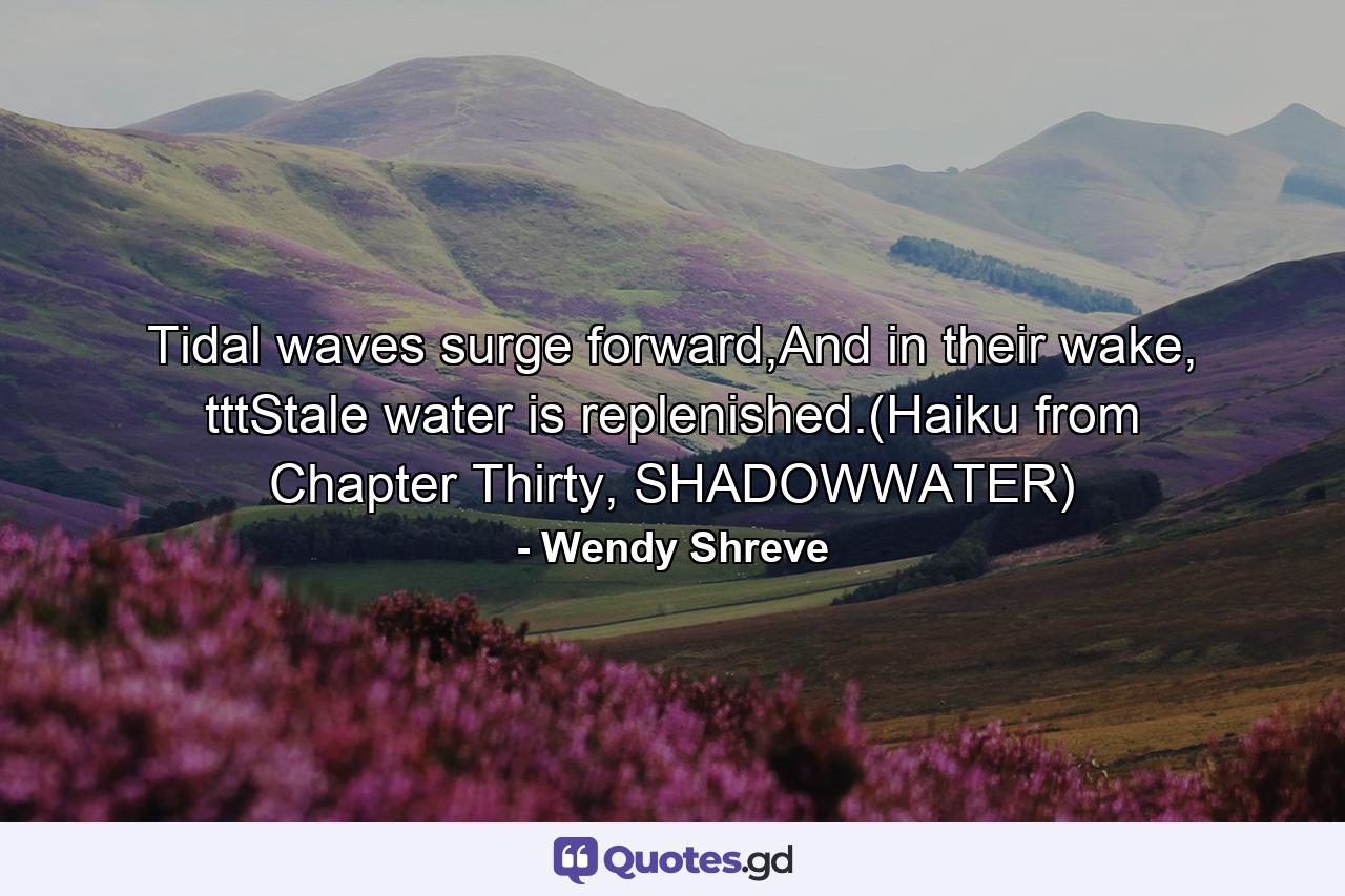 Tidal waves surge forward,And in their wake, tttStale water is replenished.(Haiku from Chapter Thirty, SHADOWWATER) - Quote by Wendy Shreve