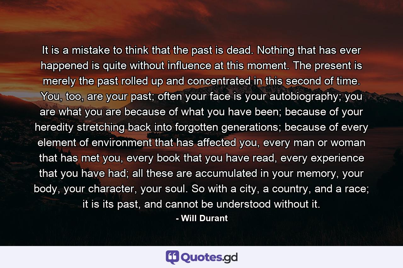 It is a mistake to think that the past is dead. Nothing that has ever happened is quite without influence at this moment. The present is merely the past rolled up and concentrated in this second of time. You, too, are your past; often your face is your autobiography; you are what you are because of what you have been; because of your heredity stretching back into forgotten generations; because of every element of environment that has affected you, every man or woman that has met you, every book that you have read, every experience that you have had; all these are accumulated in your memory, your body, your character, your soul. So with a city, a country, and a race; it is its past, and cannot be understood without it. - Quote by Will Durant