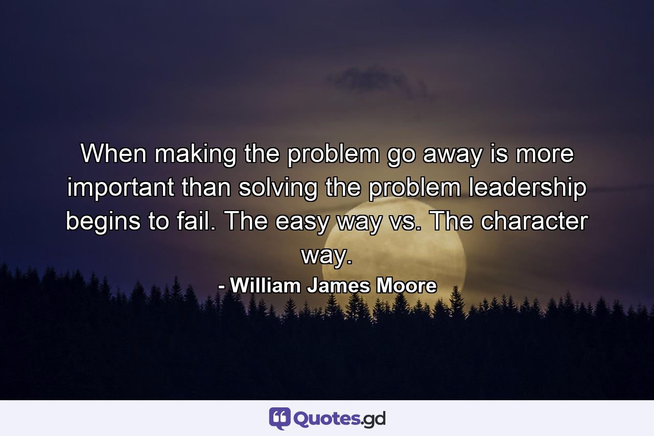 When making the problem go away is more important than solving the problem leadership begins to fail. The easy way vs. The character way. - Quote by William James Moore