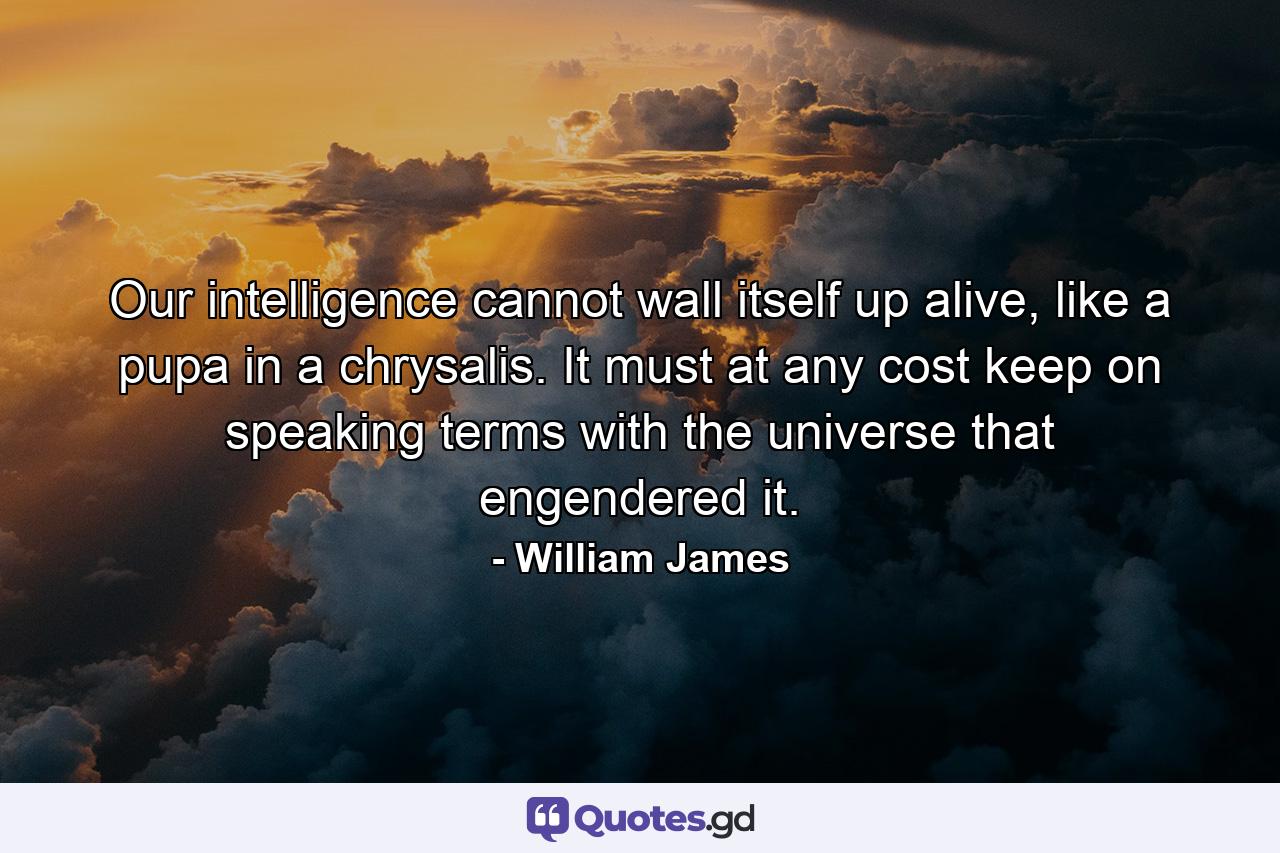 Our intelligence cannot wall itself up alive, like a pupa in a chrysalis. It must at any cost keep on speaking terms with the universe that engendered it. - Quote by William James