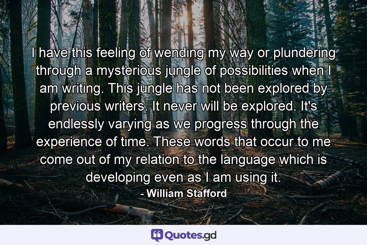 I have this feeling of wending my way or plundering through a mysterious jungle of possibilities when I am writing. This jungle has not been explored by previous writers. It never will be explored. It's endlessly varying as we progress through the experience of time. These words that occur to me come out of my relation to the language which is developing even as I am using it. - Quote by William Stafford